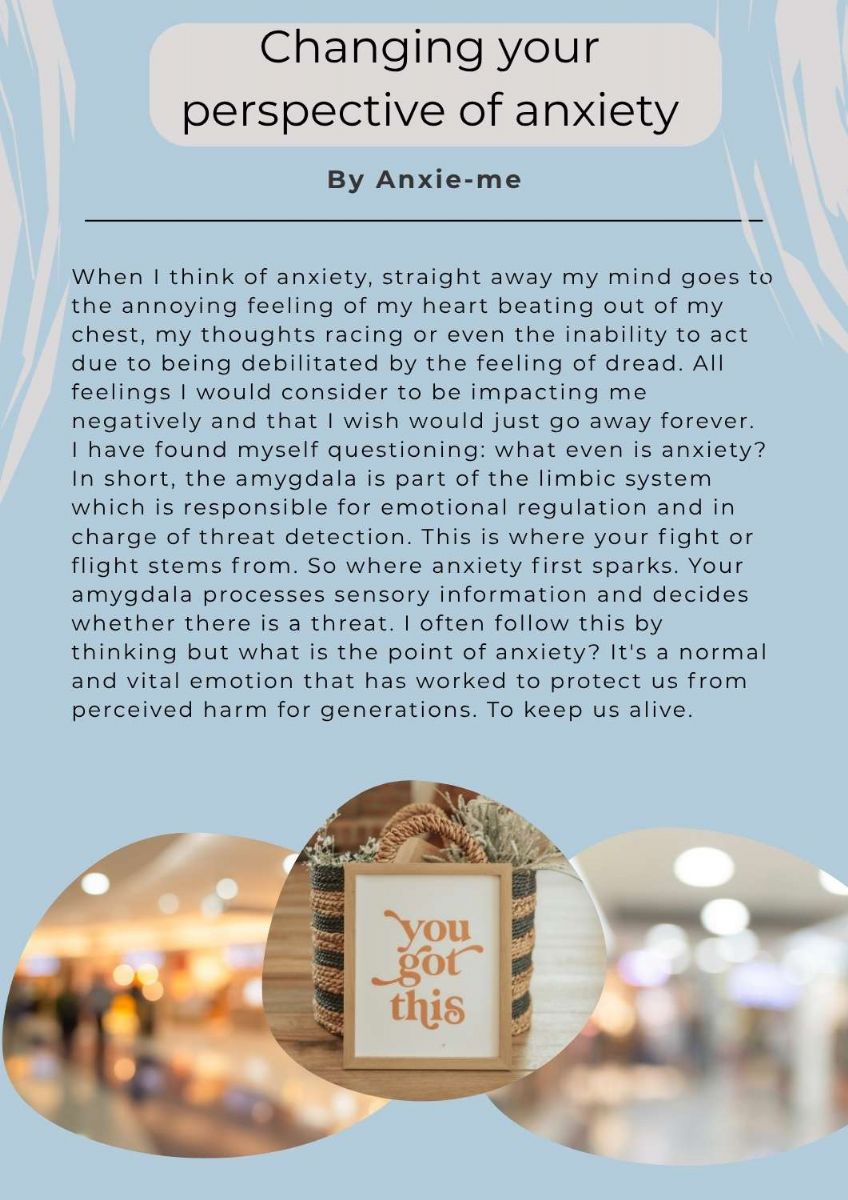 Article with pictures of a basket with a sign leaning on it, the text on the sign states. you got this. The article title states. changing your perspective of anxiety. by anxie-me. The text states. When I think of anxiety, straight away my mind goes to the annoying feeling of my heart beating out of my chest, my thoughts racing or even the inability to act due to being debilitated by the feeling of dread. All feelings I would consider to be impacting me negatively and that I wish would just go away forever.  I have found myself questioning: what even is anxiety? In short, the amygdala is part of the limbic system which is responsible for emotional regulation and in charge of threat detection. This is where your fight or flight stems from. So where anxiety first sparks. Your amygdala processes sensory information and decides whether there is a threat. I often follow this by thinking but what is the point of anxiety? It's a normal and vital emotion that has worked to protect us from perceived harm for generations. To keep us alive. 